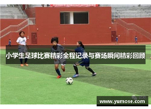 小学生足球比赛精彩全程记录与赛场瞬间精彩回顾