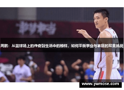 周鹏：从篮球场上的传奇到生活中的榜样，如何平衡事业与家庭的双重挑战