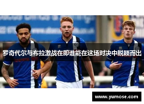 罗奇代尔与布拉激战在即谁能在这场对决中脱颖而出